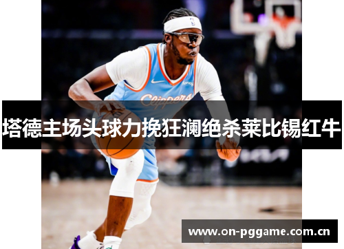 塔德主场头球力挽狂澜绝杀莱比锡红牛 塔德主场头球力挽狂澜绝杀莱比锡红牛